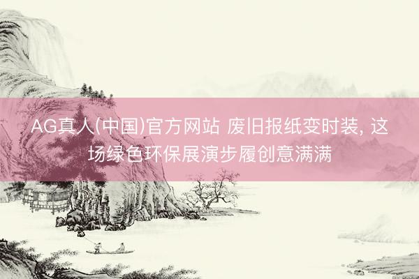AG真人(中国)官方网站 废旧报纸变时装， 这场绿色环保展演步履创意满满