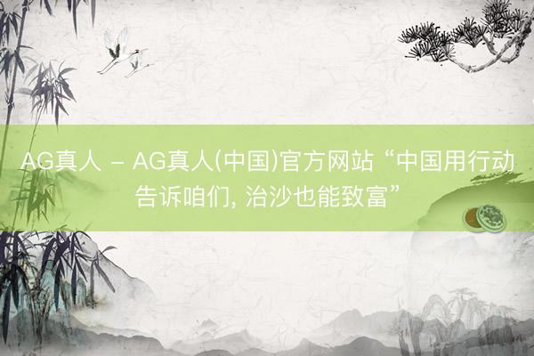 AG真人 - AG真人(中国)官方网站 “中国用行动告诉咱们， 治沙也能致富”