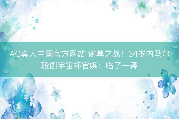 AG真人中国官方网站 谢幕之战！34岁内马尔驳倒宇宙杯官媒：临了一舞