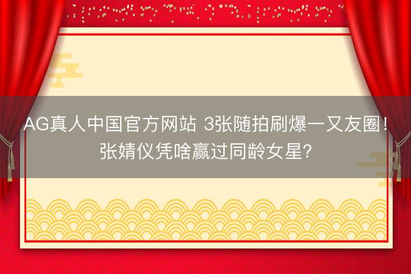 AG真人中国官方网站 3张随拍刷爆一又友圈！张婧仪凭啥赢过同龄女星？