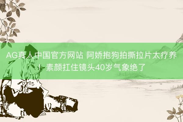 AG真人中国官方网站 阿娇抱狗拍撕拉片太疗养！素颜扛住镜头40岁气象绝了