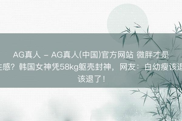 AG真人 - AG真人(中国)官方网站 微胖才是真性感？韩国女神凭58kg躯壳封神，网友：白幼瘦该退了！