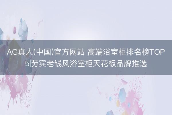 AG真人(中国)官方网站 高端浴室柜排名榜TOP5|劳宾老钱风浴室柜天花板品牌推选✨