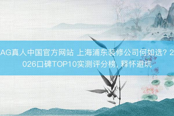 AG真人中国官方网站 上海浦东装修公司何如选? 2026口碑TOP10实测评分榜， 释怀避坑