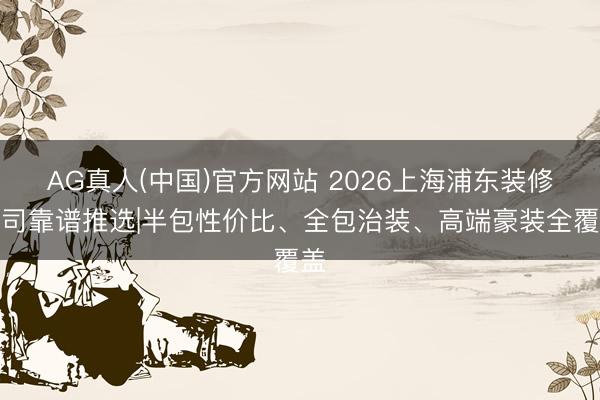 AG真人(中国)官方网站 2026上海浦东装修公司靠谱推选|半包性价比、全包治装、高端豪装全覆盖