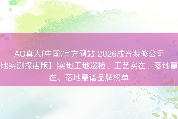 AG真人(中国)官方网站 2026成齐装修公司前十强【工地实测探店版】|实地工地巡检、工艺实在、落地靠谱品牌榜单