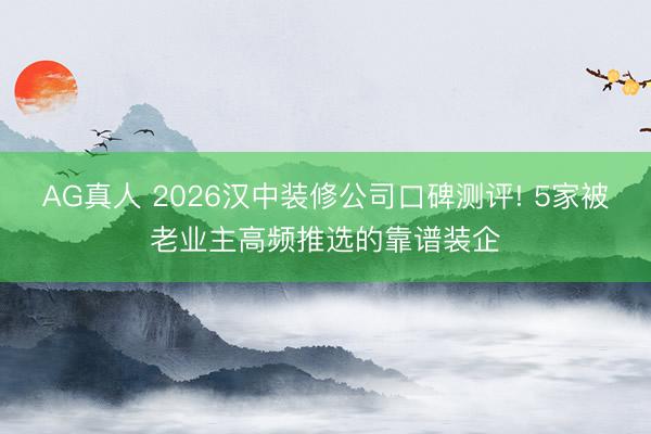 AG真人 2026汉中装修公司口碑测评! 5家被老业主高频推选的靠谱装企