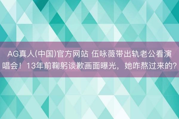 AG真人(中国)官方网站 伍咏薇带出轨老公看演唱会！13年前鞠躬谈歉画面曝光，她咋熬过来的？