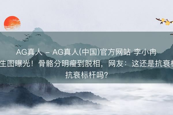 AG真人 - AG真人(中国)官方网站 李小冉无滤镜生图曝光！骨骼分明瘦到脱相，网友：这还是抗衰标杆吗？