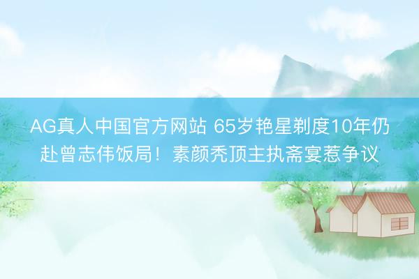 AG真人中国官方网站 65岁艳星剃度10年仍赴曾志伟饭局!素颜秃顶主执斋宴惹争议