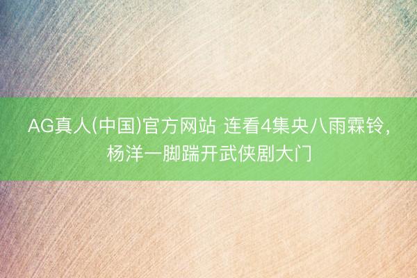 AG真人(中国)官方网站 连看4集央八雨霖铃，杨洋一脚踹开武侠剧大门