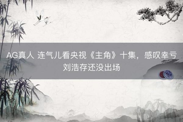 AG真人 连气儿看央视《主角》十集，感叹幸亏刘浩存还没出场