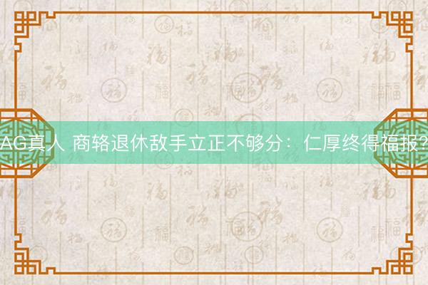 AG真人 商辂退休敌手立正不够分：仁厚终得福报？