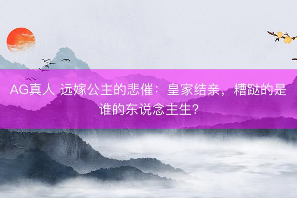 AG真人 远嫁公主的悲催：皇家结亲，糟跶的是谁的东说念主生？