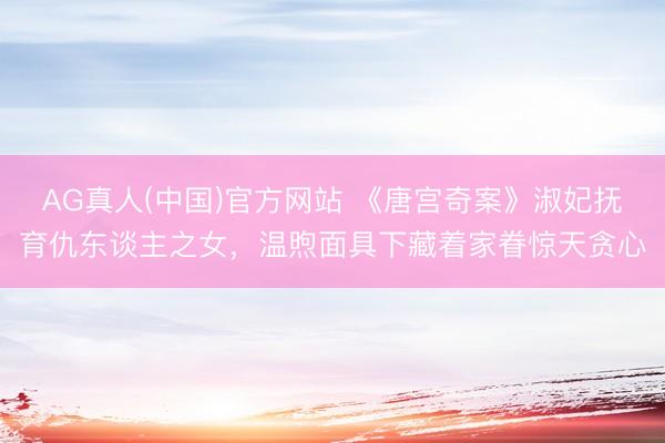AG真人(中国)官方网站 《唐宫奇案》淑妃抚育仇东谈主之女，温煦面具下藏着家眷惊天贪心