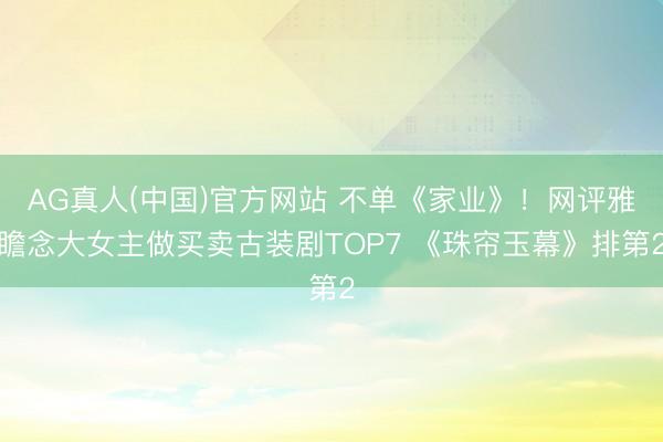 AG真人(中国)官方网站 不单《家业》！网评雅瞻念大女主做买卖古装剧TOP7 《珠帘玉幕》排第2