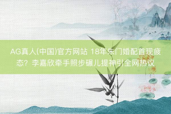 AG真人(中国)官方网站 18年朱门婚配首现疲态？李嘉欣牵手照步碾儿提神引全网热议
