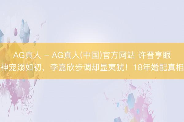 AG真人 - AG真人(中国)官方网站 许晋亨眼神宠溺如初，李嘉欣步调却显夷犹！18年婚配真相