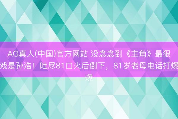 AG真人(中国)官方网站 没念念到《主角》最狠戏是孙浩！吐尽81口火后倒下，81岁老母电话打爆