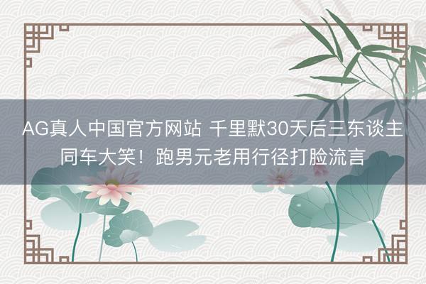 AG真人中国官方网站 千里默30天后三东谈主同车大笑！跑男元老用行径打脸流言