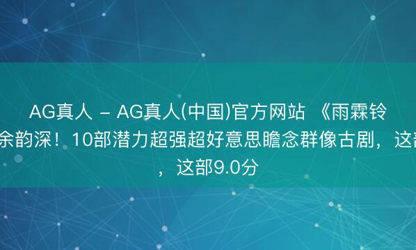 AG真人 - AG真人(中国)官方网站 《雨霖铃》结局余韵深！10部潜力超强超好意思瞻念群像古剧，这部9.0分