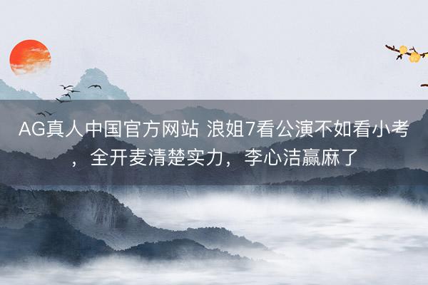 AG真人中国官方网站 浪姐7看公演不如看小考，全开麦清楚实力，李心洁赢麻了