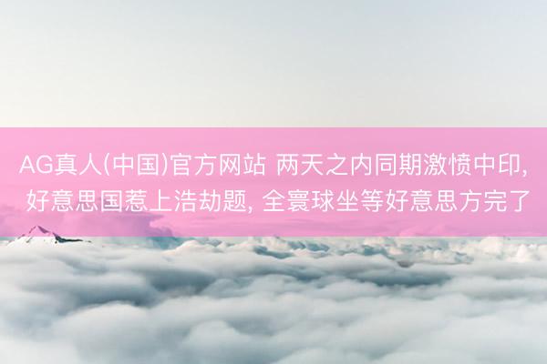 AG真人(中国)官方网站 两天之内同期激愤中印, 好意思国惹上浩劫题, 全寰球坐等好意思方完了