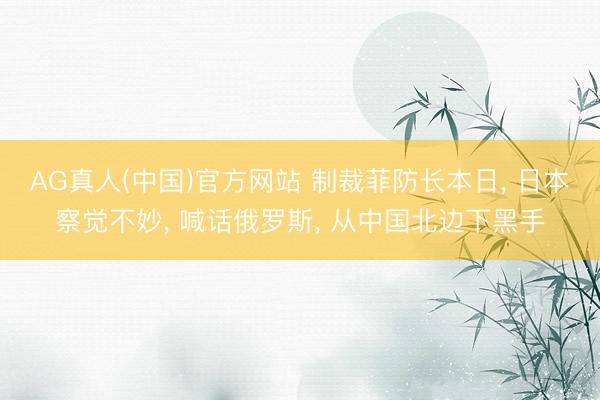 AG真人(中国)官方网站 制裁菲防长本日， 日本察觉不妙， 喊话俄罗斯， 从中国北边下黑手