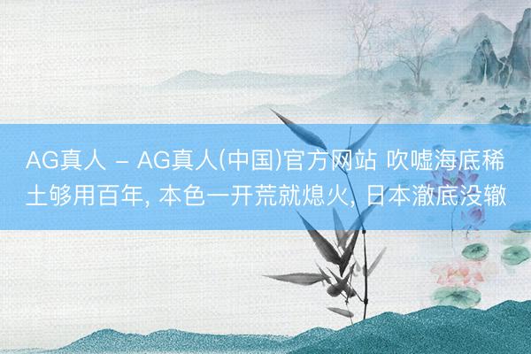 AG真人 - AG真人(中国)官方网站 吹嘘海底稀土够用百年， 本色一开荒就熄火， 日本澈底没辙