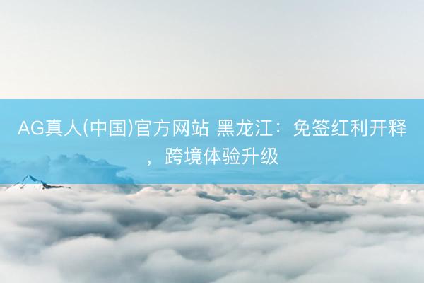 AG真人(中国)官方网站 黑龙江：免签红利开释，跨境体验升级