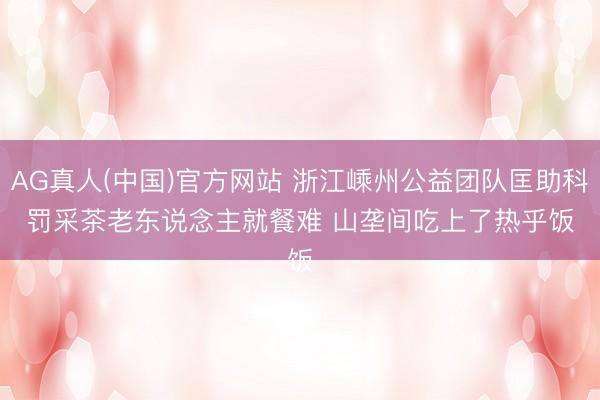 AG真人(中国)官方网站 浙江嵊州公益团队匡助科罚采茶老东说念主就餐难 山垄间吃上了热乎饭
