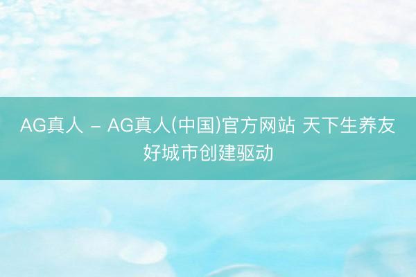 AG真人 - AG真人(中国)官方网站 天下生养友好城市创建驱动