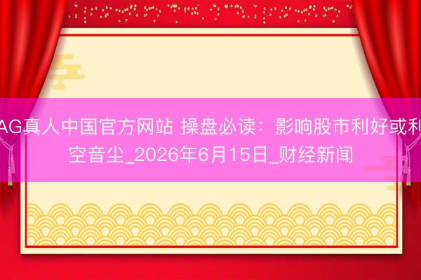 AG真人中国官方网站 操盘必读：影响股市利好或利空音尘_2026年6月15日_财经新闻