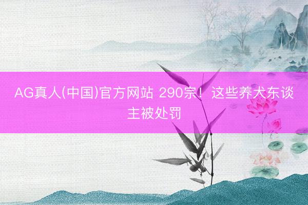 AG真人(中国)官方网站 290宗！这些养犬东谈主被处罚
