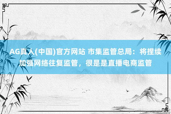 AG真人(中国)官方网站 市集监管总局：将捏续加强网络往复监管，很是是直播电商监管