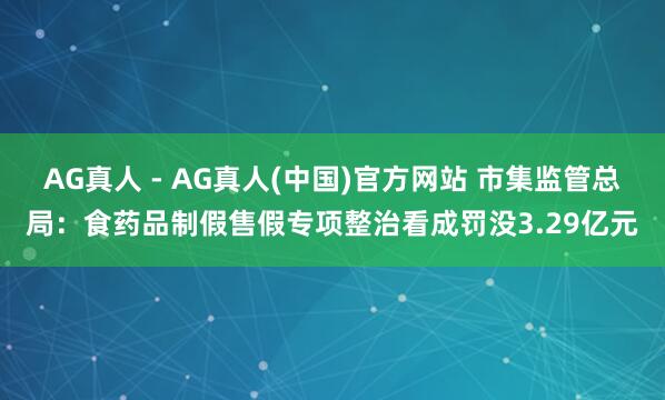 AG真人 - AG真人(中国)官方网站 市集监管总局：食药品制假售假专项整治看成罚没3.29亿元