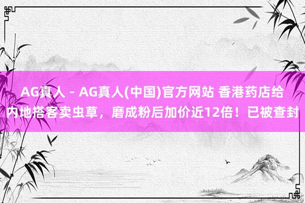 AG真人 - AG真人(中国)官方网站 香港药店给内地搭客卖虫草，磨成粉后加价近12倍！已被查封