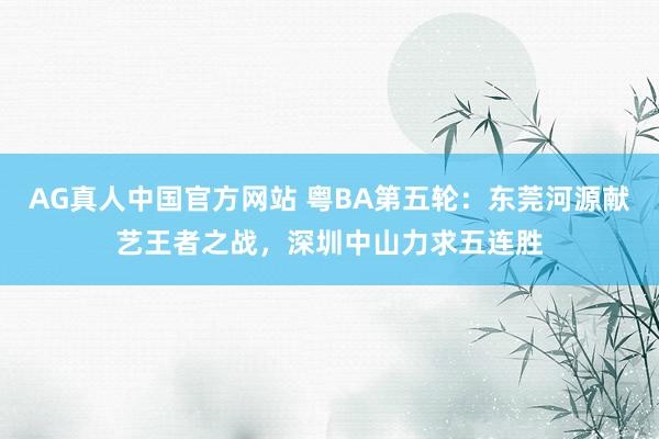 AG真人中国官方网站 粤BA第五轮：东莞河源献艺王者之战，深圳中山力求五连胜