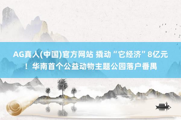 AG真人(中国)官方网站 撬动“它经济”8亿元！华南首个公益动物主题公园落户番禺