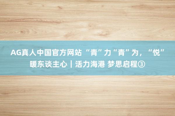 AG真人中国官方网站 “青”力“青”为，“悦”暖东谈主心｜活力海港 梦思启程③