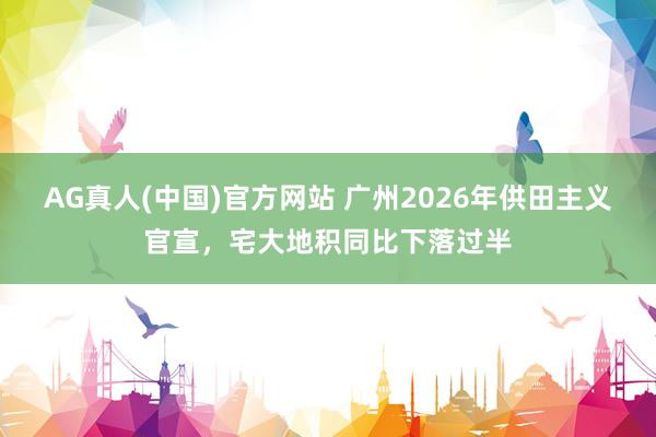 AG真人(中国)官方网站 广州2026年供田主义官宣,宅大地积同比下落过半
