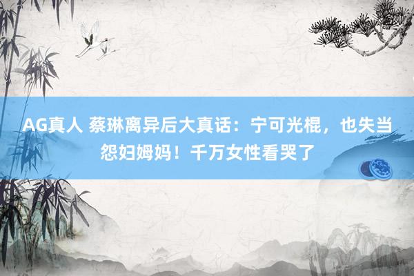 AG真人 蔡琳离异后大真话：宁可光棍，也失当怨妇姆妈！千万女性看哭了