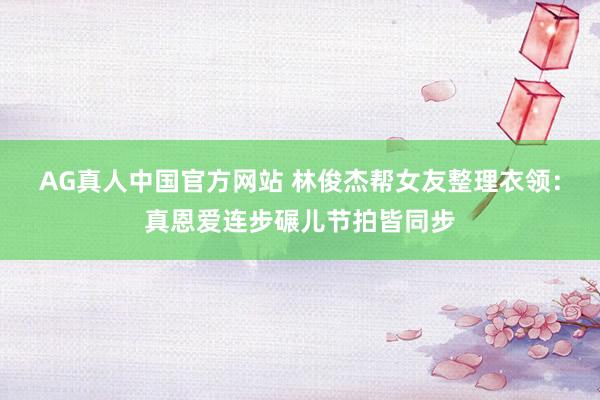 AG真人中国官方网站 林俊杰帮女友整理衣领：真恩爱连步碾儿节拍皆同步