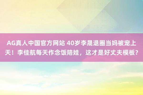 AG真人中国官方网站 40岁李晟退圈当妈被宠上天！李佳航每天作念饭陪娃，这才是好丈夫模板？