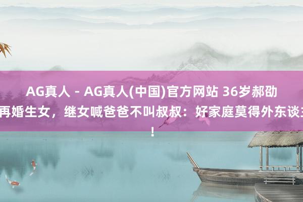 AG真人 - AG真人(中国)官方网站 36岁郝劭文再婚生女，继女喊爸爸不叫叔叔：好家庭莫得外东谈主！