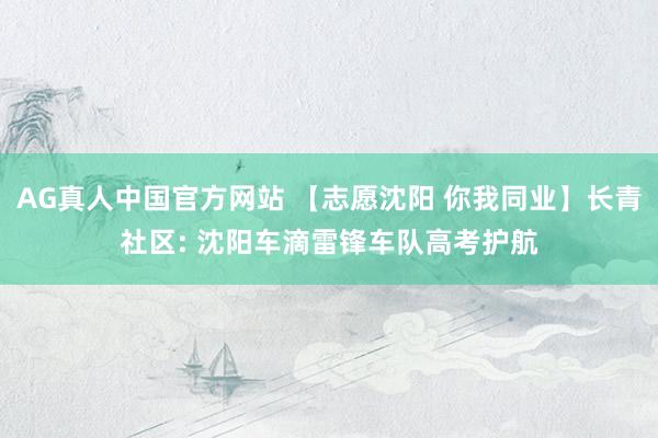 AG真人中国官方网站 【志愿沈阳 你我同业】长青社区: 沈阳车滴雷锋车队高考护航