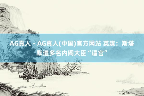 AG真人 - AG真人(中国)官方网站 英媒：斯塔默遭多名内阁大臣“逼宫”