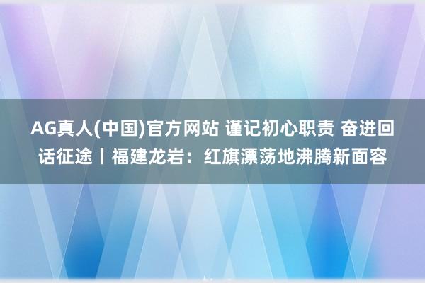 AG真人(中国)官方网站 谨记初心职责 奋进回话征途丨福建龙岩:红旗漂荡地沸腾新面容