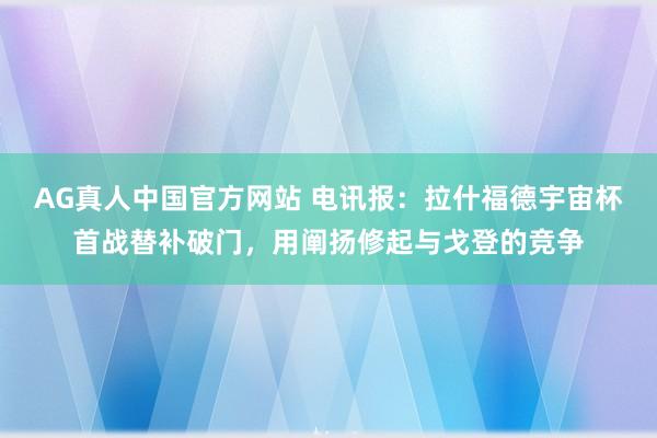 AG真人中国官方网站 电讯报：拉什福德宇宙杯首战替补破门，用阐扬修起与戈登的竞争